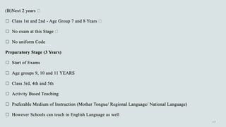 (B)Next 2 years
 Class 1st and 2nd - Age Group 7 and 8 Years
 No exam at this Stage
 No uniform Code
Preparatory Stage (3 Years)
 Start of Exams
 Age groups 9, 10 and 11 YEARS
 Class 3rd, 4th and 5th
 Activity Based Teaching
 Preferable Medium of Instruction (Mother Tongue/ Regional Language/ National Language)
 However Schools can teach in English Language as well
 