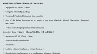 Middle Stage (3 Years) - Classes 6th, 7th and 8th
 Age groups 12, 13 and 14 Years
 Computer Knowledge (Coding)
 Vocational / Technical Education from class 6th
 One of the Indian languages to be taught at this stage (Sanskrit, Mithali, Malayalam, Kananada)
(OPTIONAL)
 10 days internship programmes in the curriculum
Secondary Stage (4 Years) - Classes 9th, 10th, 11th and 12th
 Age groups 15, 16, 17 and 18 Years
 Semester system examinations
 No stream
 Multiple subjects Emphasis on critical thinking
 One of the foreign languages to be taught except Mandarin (Optional)
 