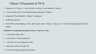 Master’s Programme & Ph.D.
 Duration (1 or 2 Years) , 2 Years for those who have 3 years Bachelor’s Degree.
 1 Year for those with 4 Years Multidisciplinary Bachelor’s Degree
 Integrated 5 Years Bachelor’s/ Master’s Programme
 M.Phil discontinued
 Ph.D (4Years) Undertaking a Ph.D. shall require either a Master’s Degree or a 4 Year Multidisciplinary Bachelor’s
Degree.
Bachelor’s in Education Duration (4 Years, 2 Years & 1 Year)
 4 years B.Ed. (After 12th )
 2 years B.Ed. ( 3 Year Graduation)
 1 year B.Ed. (4 year Graduation or PG)
 Admission in B.Ed. Through NTA
 From 2030, minimum degree qualification
 