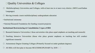 Quality Universities & Colleges
 Multidisciplinary Universities and Colleges, with at least one in or near every district. (MOI Local/Indian
Languages)
 Moving towards a more multidisciplinary undergraduate education
• Institutional autonomy
• National Research Foundation (for funding research projects)
Institutional Restructuring & Consolidation 3 types of HEI
 Research Intensive Universities ( those universities who place equal emphasis on teaching and research)
 Teaching Intensive Universities (those who place greater emphasis on teaching but still conduct
significant research)
 Autonomous Degree Granting Colleges (Primarily focused on under graduate degrees)
 All HEIs will first plan to become MULTIDISCIPLINARY by 2030
 