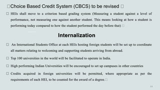 Choice Based Credit System (CBCS) to be revised
 HEIs shall move to a criterion based grading system (Measuring a student against a level of
performance, not measuring one against another student. This means looking at how a student is
performing today compared to how the student performed the day before that)
Internalization
 An International Students Office at each HEIs hosting foreign students will be set up to coordinate
all matters relating to welcoming and supporting students arriving from abroad.
 Top 100 universities in the world will be facilitated to operate in India.
 High performing Indian Universities will be encouraged to set up campuses in other countries
 Credits acquired in foreign universities will be permitted, where appropriate as per the
requirements of each HEI, to be counted for the award of a degree.
 