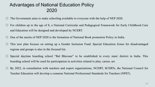 Advantages of National Education Policy
2020
 The Government aims to make schooling available to everyone with the help of NEP 2020.
 For children up to the age of 8, a National Curricular and Pedagogical Framework for Early Childhood Care
and Education will be designed and developed by NCERT.
 One of the merits of NEP 2020 is the formation of National Book promotion Policy in India.
 This new plan focuses on setting up a Gender Inclusion Fund. Special Education Zones for disadvantaged
regions and groups is also in the focused list.
 Special daytime boarding school “Bal Bhavans” to be established in every state/ district in India. This
boarding school will be used for participation in activities related to play, career, art.
 By 2022, in consultation with teachers and expert organizations, NCERT, SCERTs, the National Council for
Teacher Education will develop a common National Professional Standards for Teachers (NPST).
 