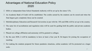 Advantages of National Education Policy
2020
 SSSA or independent State School Standards Authority will be set up by the states/ UTs.
 An Academic Bank of Credit will be established. The credits earned by the students can be stored and when the
final degree gets completed, those can be counted.
 Multidisciplinary Education and Research Universities at par with the IITs and IIMs will be set up in the country.
 The same list of accreditation and regulation rules will be used for guiding both the public and private academic
bodies.
 Phased out college affiliation and autonomy will be granted to colleges.
 By the year 2030, it will be mandatory to have at least a four year B. Ed degree for joining the occupation of
teaching.
 For making the students prepared for future pandemic situations, online academic will be promoted on a larger
scale.
 