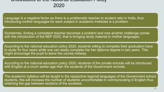 Drawbacks of the National Education Policy
2020
Language is a negative factor as there is a problematic teacher to student ratio in India, thus
introducing mother languages for each subject in academic institutes is a problem.
Sometimes, finding a competent teacher becomes a problem and now another challenge comes
with the introduction of the NEP 2020, that is bringing study material in mother languages.
According to the national education policy 2020, students willing to complete their graduation have
to study for four years while one can easily complete his/ her diploma degree in two years. This
might encourage the pupil to leave the course midway.
According to the national education policy 2020, students of the private schools will be introduced
with English at a much earlier age than the students of the Government schools.
The academic syllabus will be taught in the respective regional languages of the Government school
students, this will increase the number of students uncomfortable in communicating in English thus
widening the gap between sections of the societies.
 