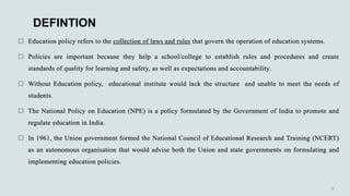 DEFINTION
 Education policy refers to the collection of laws and rules that govern the operation of education systems.
 Policies are important because they help a school/college to establish rules and procedures and create
standards of quality for learning and safety, as well as expectations and accountability.
 Without Education policy, educational institute would lack the structure and unable to meet the needs of
students.
 The National Policy on Education (NPE) is a policy formulated by the Government of India to promote and
regulate education in India.
 In 1961, the Union government formed the National Council of Educational Research and Training (NCERT)
as an autonomous organisation that would advise both the Union and state governments on formulating and
implementing education policies.
 