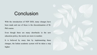 Conclusion
With the introduction of NEP 2020, many changes have
been made and one of those is the discontinuation of M.
Phil course.
Even though there are many drawbacks in the new
education policy, the merits are more in number.
It is believed by many that by implementing these
changes, the Indian academic system will be taken a step
higher
 