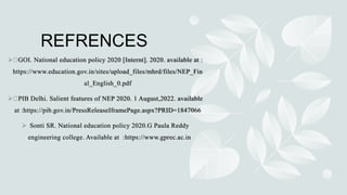 REFRENCES
 GOI. National education policy 2020 [Internt]. 2020. available at :
https://www.education.gov.in/sites/upload_files/mhrd/files/NEP_Fin
al_English_0.pdf
 PIB Delhi. Salient features of NEP 2020. 1 August,2022. available
at :https://pib.gov.in/PressReleaseIframePage.aspx?PRID=1847066
 Sonti SR. National education policy 2020.G Paula Reddy
engineering college. Available at :https://www.gprec.ac.in
 