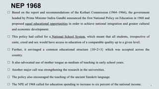 NEP 1968
 Based on the report and recommendations of the Kothari Commission (1964–1966), the government
headed by Prime Minister Indira Gandhi announced the first National Policy on Education in 1968 and
proposed equal educational opportunities in order to achieve national integration and greater cultural
and economic development.
 This policy had called for a National School System, which meant that all students, irrespective of
caste, creed and sex would have access to education of a comparable quality up to a given level.
 Further, it envisaged a common educational structure {10+2+3} which was accepted across the
country.
 It also advocated use of mother tongue as medium of teaching in early school years.
 Another major call was strengthening the research in the universities.
 The policy also encouraged the teaching of the ancient Sanskrit language.
 The NPE of 1968 called for education spending to increase to six percent of the national income.
 