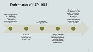 Performance of NEP -1968
The 1968 policy or
NEP-I was not
very successful.
There were
several reasons for
this.
A proper
programme of
action was not
brought out.
There was a
shortage of funds.
Education was in
state list, so role of
centre was little on
how the states
would implement
this scheme.
Despite this, the
key legacies of this
policy include our
current 10+2+3
system of
education,
Science and Math
were now getting
more priority.
 