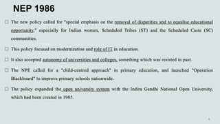 NEP 1986
 The new policy called for "special emphasis on the removal of disparities and to equalise educational
opportunity," especially for Indian women, Scheduled Tribes (ST) and the Scheduled Caste (SC)
communities.
 This policy focused on modernization and role of IT in education.
 It also accepted autonomy of universities and colleges, something which was resisted in past.
 The NPE called for a "child-centred approach" in primary education, and launched "Operation
Blackboard" to improve primary schools nationwide.
 The policy expanded the open university system with the Indira Gandhi National Open University,
which had been created in 1985.
 