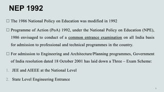 NEP 1992
 The 1986 National Policy on Education was modified in 1992
 Programme of Action (PoA) 1992, under the National Policy on Education (NPE),
1986 envisaged to conduct of a common entrance examination on all India basis
for admission to professional and technical programmes in the country.
 For admission to Engineering and Architecture/Planning programmes, Government
of India resolution dated 18 October 2001 has laid down a Three – Exam Scheme:
1. JEE and AIEEE at the National Level
2. State Level Engineering Entrance
 