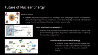Future of Nuclear Energy
Nuclear Fusion
• Fusion is the process that powers the Sun, where light atoms like hydrogen combine to make heavier
atoms, releasing energy. If we can control fusion here on Earth, it could provide nearly unlimited, clean
energy. However, scientists are still working on making fusion a reality.
Small Modular Reactors (SMRs)
• SMRs are small, portable nuclear reactors that are cheaper and easier to build
than traditional large reactors. They can be used in remote areas or as backups
for renewable energy sources.
Combining with Renewable Energy
• In the future, nuclear energy could work together with
renewable sources like solar and wind to provide stable
energy when the sun isn’t shining or the wind isn’t
blowing.
 