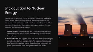 Introduction to Nuclear
Energy
Nuclear energy is the energy that comes from the core, or nucleus, of
atoms. Atoms are the building blocks of everything around us, and
inside each atom is a nucleus made up of protons and neutrons. When
we change the structure of these atoms, energy is released. There are
two main ways to release this energy:
• Nuclear Fission: This is when we split a heavy atom (like uranium)
into smaller pieces. When it splits, a lot of energy is released in the
form of heat.
• Nuclear Fusion: This happens when two small atoms (like hydrogen)
come together to form a bigger atom. This process also releases a
lot of energy, but we have not yet figured out how to control it for
power generation on Earth, though it’s how the sun works.
 