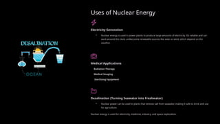 Uses of Nuclear Energy
Electricity Generation
• Nuclear energy is used in power plants to produce large amounts of electricity. It’s reliable and can
work around the clock, unlike some renewable sources like solar or wind, which depend on the
weather.
Medical Applications
Radiation Therapy
Medical Imaging
Sterilizing Equipment
Desalination (Turning Seawater into Freshwater)
• Nuclear power can be used in plants that remove salt from seawater, making it safe to drink and use
for agriculture.
Nuclear energy is used for electricity, medicine, industry, and space exploration.
 