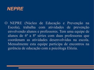 NEPRE O NEPRE (Núcleo de Educação e Prevenção na Escola), trabalha com atividades de prevenção envolvendo alunos e professores. Tem uma equipe de alunos de 6ª a 8ª séries com duas professoras que coordenam as atividades desenvolvidas na escola. Mensalmente esta equipe participa de encontros na gerência de educação com a psicóloga Elózia. 
