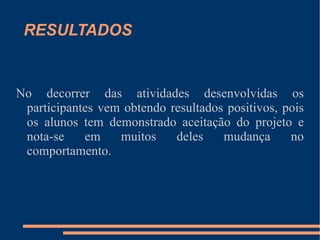 RESULTADOS No decorrer das atividades desenvolvidas os participantes vem obtendo resultados positivos, pois os alunos tem demonstrado aceitação do projeto e nota-se em muitos deles mudança no comportamento. 