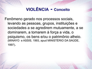 VIOLÊNCIA       - Conceito
Fenômeno gerado nos processos sociais,
 levando as pessoas, grupos, instituições e
 sociedades a se agredirem mutuamente, a se
 dominarem, a tomarem à força a vida, o
 psiquismo, os bens e/ou o patrimônio alheio.
 (MINAYO e ASSIS, 1993, apud MINISTÉRIO DA SAÚDE,
 1997).
 