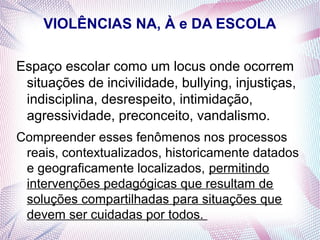 VIOLÊNCIAS NA, À e DA ESCOLA

Espaço escolar como um locus onde ocorrem
 situações de incivilidade, bullying, injustiças,
 indisciplina, desrespeito, intimidação,
 agressividade, preconceito, vandalismo.
Compreender esses fenômenos nos processos
 reais, contextualizados, historicamente datados
 e geograficamente localizados, permitindo
 intervenções pedagógicas que resultam de
 soluções compartilhadas para situações que
 devem ser cuidadas por todos.
 