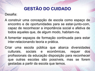 GESTÃO DO CUIDADO
Desafia:
A construir uma concepção de escola como espaço de
  encontro e de oportunidades para se estar-junto-com,
  capaz de reconhecer a importância social e afetiva de
  todos aqueles que, de algum modo, habitam-na.
A fomentar espaços de formação continuada para estar
  inter-relacionando teoria e prática.
Criar uma escola pública que abarca diversidades
  culturais, sociais e econômicas, requer dos
  profissionais da educação disposição para reconhecer
  que outras escolas são possíveis, mas se forem
  gestadas a partir da escola que temos.
 