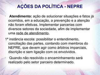 AÇÕES DA POLÍTICA - NEPRE

     Atendimento: ação de solucionar situações e fatos já
    ocorridos, em a educação, a prevenção e a atenção
    não foram efetivas. Implementar parcerias com
    diversos setores da sociedade, afim de implementar
    uma rede de atendimento.
1ª instância escola: possibilitar o entendimento,
  conciliação das partes, contando com membros do
  NEPRE, que devem agir como árbitros imparciais,
  discrição e sem ligação com os envolvidos.

     Quando não resolvido o encaminhamento será
    realizado pelo setor parceiro determinado.
 