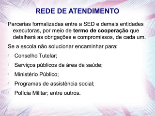 REDE DE ATENDIMENTO
Parcerias formalizadas entre a SED e demais entidades
 executoras, por meio de termo de cooperação que
 detalhará as obrigações e compromissos, de cada um.
Se a escola não solucionar encaminhar para:

    Conselho Tutelar;

    Serviços públicos da área da saúde;

    Ministério Público;

    Programas de assistência social;

    Polícia Militar; entre outros.
 