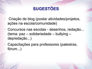 SUGESTÕES


    Criação de blog (postar atividades/projetos,
    ações na escola/comunidade)

    Concursos nas escolas - desenhos, redação...
    (tema: paz – solidariedade – bullying –
    depredação...)

    Capacitações para professores (palestras,
    fórum...)
 