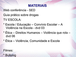 MATERIAIS
Web conferência - SED
Guia prático sobre drogas
TV ESCOLA:
* Escola / Educação – Convívio Escolar – A
  Violência na Escola - dvd 03
* Ética – Direitos Humanos – Violência que rola –
  dvd 06
* Ética – Violência, Comunidade e Escola


Filmes:
* Bullying
 