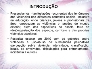INTRODUÇÃO

    Presenciamos manifestações recorrentes dos fenômenos
    das violências nos diferentes contextos sociais, inclusive
    na educação, onde crianças, jovens e profissionais da
    área reproduzem as violências e tensões do mundo
    exterior, além das específicas da escola, fruto da
    (des)organização dos espaços, currículo e das próprias
    vivências escolares.

    Pesquisa escolar em 2010 com os gestores sobre
    violências e uso/abuso de substâncias psicoativas
    (percepção sobre violência, intensidade, classificação,
    locais, os envolvidos, dificuldades para enfrentamento,
    incidência e outros)
 