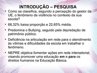 INTRODUÇÃO – PESQUISA

    Como se classifica, segundo a percepção do gestor da
    UE, o fenômeno da violência no contexto da sua
    escola?

    68,32% baixa proporção e 22,65% média.

    Predomina o Bullying, seguido pela depredação de
    patrimônio público.

    Deficiência na articulação em rede para o atendimento
    às vítimas e dificuldades da escola em trabalhar o
    fenômeno.

    NEPRE objetiva fomentar ações em rede intersetorial,
    visando promover uma educação em e para os
    direitos humanos na Educação Básica.
 