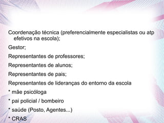Coordenação técnica (preferencialmente especialistas ou atp
  efetivos na escola);
Gestor;
Representantes de professores;
Representantes de alunos;
Representantes de pais;
Representantes de lideranças do entorno da escola
* mãe psicóloga
* pai policial / bombeiro
* saúde (Posto, Agentes...)
* CRAS
 