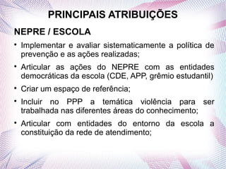 PRINCIPAIS ATRIBUIÇÕES
NEPRE / ESCOLA

    Implementar e avaliar sistematicamente a política de
    prevenção e as ações realizadas;

    Articular as ações do NEPRE com as entidades
    democráticas da escola (CDE, APP, grêmio estudantil)

    Criar um espaço de referência;

    Incluir no PPP a temática violência para ser
    trabalhada nas diferentes áreas do conhecimento;

    Articular com entidades do entorno da escola a
    constituição da rede de atendimento;
 