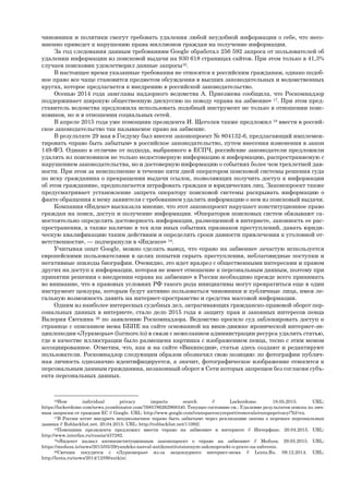 чиновники и политики смогут требовать удаления любой неудобной информации о себе, что несо-
мненно приведет к нарушению права миллионов граждан на получение информации.
За год следования данным требованиям Google обработал 256 592 запроса от пользователей об
удалении информации из поисковой выдачи на 930 618 страницах сайтов. При этом только в 41,3%
случаев поисковик удовлетворил данные запросы16.
В настоящее время указанные требования не относятся к российским гражданам, однако подоб-
ное право все чаще становится предметом обсуждения в высших законодательных и ведомственных
кругах, которое предлагается к внедрению в российской законодательство.
Осенью 2014 года замглавы надзорного ведомства А. Приезжева сообщила, что Роскомнадзор
поддерживает широкую общественную дискуссию по поводу «права на забвение» 17. При этом пред-
ставитель ведомства предложила использовать подобный инструмент не только в отношении поис-
ковиков, но и в отношении социальных сетей.
В апреле 2015 года уже помощник президента И. Щеголев также предложил 18 ввести в россий-
ское законодательство так называемое право на забвение.
В результате 29 мая в Госдуму был внесен законопроект № 804132-6, предлагающий имплемен-
тировать «право быть забытым» в российское законодательство, путем внесения изменения в закон
149-ФЗ. Однако в отличие от подхода, выбранного в ЕСПЧ, российские законодатели предложили
удалять из поисковиков не только недостоверную информацию и информацию, распространяемую с
нарушением законодательства, но и достоверную информацию о событиях более чем трехлетней дав-
ности. При этом за неисполнение в течение пяти дней оператором поисковой системы решения суда
по иску гражданина о прекращении выдачи ссылок, позволяющих получить доступ к информации
об этом гражданине, предполагается штрафовать граждан и юридических лиц. Законопроект также
предусматривает установление запрета оператору поисковой системы раскрывать информацию о
факте обращения к нему заявителя с требованием удалить информацию о нем из поисковый выдачи.
Компания «Яндекс» высказала мнение, что этот законопроект нарушает конституционное право
граждан на поиск, доступ и получение информации. «Операторов поисковых систем обязывают са-
мостоятельно определять достоверность информации, размещенной в интернете, законность ее рас-
пространения, а также наличие в тех или иных событиях признаков преступлений, давать юриди-
ческую квалификацию таким действиям и определять сроки давности привлечения к уголовной от-
ветственности», — подчеркнули в «Яндексе» 19.
Учитывая опыт Google, можно сделать вывод, что «право на забвение» зачастую используется
европейскими пользователями в целях попытки скрыть преступления, неблаговидные поступки и
негативные эпизоды биографии. Очевидно, это идет вразрез с общественными интересами и правом
других на доступ к информации, которая не имеет отношение к персональным данным, поэтому при
принятии решения о внедрении «права на забвение» в России необходимо прежде всего принимать
во внимание, что в правовых условиях РФ такого рода инициативы могут превратиться еще в один
инструмент цензуры, которым будут активно пользоваться чиновники и публичные лица, имея ле-
гальную возможность давить на интернет-пространство и средства массовой информации.
Одним из наиболее интересных судебных дел, затрагивающих гражданско-правовой оборот пер-
сональных данных в интернете, стало дело 2015 года в защиту прав и законных интересов певца
Валерия Сюткина 20 по заявлению Роскомнадзора. Ведомство просило суд заблокировать доступ к
странице с описанием мема ББПЕ на сайте основанной на вики-движке иронической интернет-эн-
циклопедии «Луркморье» (lurmore.to) в связи с нежеланием администрации ресурса удалить статью,
где в качестве иллюстрации было размещена картинка с изображением певца, тесно с этим мемом
ассоциированное. Отметим, что, как и на сайте «Википедии», статьи здесь создают и редактируют
пользователи. Роскомнадзор следующим образом обозначил свою позицию: по фотографии публич-
ная личность однозначно идентифицируется, а значит, фотографическое изображение относится к
персональным данным гражданина, незаконный оборот в Сети которых запрещен без согласия субъ-
екта персональных данных.
16How individual privacy impacts search // Lockerdome. 18.05.2015. URL:
https://lockerdome.com/news.ycombinator.com/7685786262968340. Текущее состояние см.: Удаление результатов поиска по лич-
ным запросам от граждан ЕС // Google. URL: http://www.google.com/transparencyreport/removals/europeprivacy/?hl=ru.
17В России хотят внедрить неоднозначное «право быть забытым» через реализацию закона о переносе персональных
данных // Rublacklist.net. 20.04.2015. URL: http://rublacklist.net/11092/.
18Помощник президента предложил ввести «право на забвение» в интернете // Интерфакс. 20.04.2015. URL:
http://www.interfax.ru/russia/437282.
19«Яндекс» назвал антиконституционным законопроект о «праве на забвение» // Meduza. 29.05.2015. URL:
https://meduza.io/news/2015/05/29/yandeks-nazval-antikonstitutsionnym-zakonoproekt-o-prave-na-zabvenie.
20Сюткин посудится с «Луркоморье» из-за нецензурного интернет-мема // Lenta.Ru. 09.12.2014. URL:
http://lenta.ru/news/2014/12/09/sutkin/.
 
