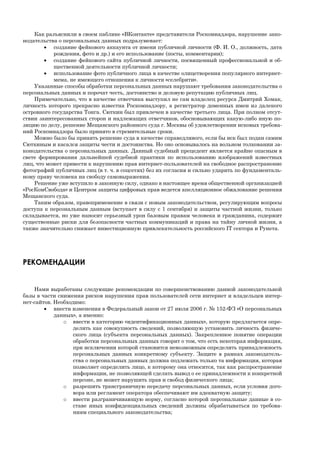 Как разъяснили в своем паблике «ВКонтакте» представители Роскомнадзора, нарушение зако-
нодательства о персональных данных подразумевает:
 создание фейкового аккаунта от имени публичной личности (Ф. И. О., должность, дата
рождения, фото и др.) и его использование (посты, комментарии);
 создание фейкового сайта публичной личности, посвященный профессиональной и об-
щественной деятельности публичной личности;
 использование фото публичного лица в качестве олицетворения популярного интернет-
мема, не имеющего отношения к личности «селебрити».
Указанные способы обработки персональных данных нарушают требования законодательства о
персональных данных и порочат честь, достоинство и деловую репутацию публичных лиц.
Примечательно, что в качестве ответчика выступил не сам владелец ресурса Дмитрий Хомак,
личность которого прекрасно известна Роскомнадзору, а регистратор доменных имен из далекого
островного государства Тонга. Сюткин был привлечен в качестве третьего лица. При полном отсут-
ствии заинтересованных сторон и надлежащих ответчиков, обосновывающих какую-либо иную по-
зицию по делу, решение Мещанского районного суда г. Москвы об удовлетворении исковых требова-
ний Роскомнадзора было принято в стремительные сроки.
Можно было бы принять решение суда в качестве справедливого, если бы иск был подан самим
Сюткиным и касался защиты чести и достоинства. Но оно основывалось на вольном толковании за-
конодательства о персональных данных. Данный судебный прецедент является крайне опасным в
свете формирования дальнейшей судебной практики по использованию изображений известных
лиц, что может привести к нарушению прав интернет-пользователей на свободное распространение
фотографий публичных лиц (в т. ч. в соцсетях) без их согласия и сильно ударить по фундаменталь-
ному праву человека на свободу самовыражения.
Решение уже вступило в законную силу, однако в настоящее время общественной организацией
«РосКомСвобода» и Центром защиты цифровых прав ведется апелляционное обжалование решения
Мещанского суда.
Таким образом, правоприменение в связи с новым законодательством, регулирующим вопросы
доступа к персональным данным (вступает в силу с 1 сентября) и защиты частной жизни, только
складывается, но уже наносит серьезный урон базовым правам человека и гражданина, содержит
существенные риски для безопасности частных коммуникаций и права на тайну личной жизни, а
также значительно снижает инвестиционную привлекательность российского IT сектора и Рунета.
РЕКОМЕНДАЦИИ
Нами выработаны следующие рекомендации по совершенствованию данной законодательной
базы в части снижения рисков нарушения прав пользователей сети интернет и владельцев интер-
нет-сайтов. Необходимо:
 внести изменения в Федеральный закон от 27 июля 2006 г. № 152-ФЗ «О персональных
данных», а именно:
o ввести в категорию «идентификационных данных», которую предлагается опре-
делить как совокупность сведений, позволяющую установить личность физиче-
ского лица (субъекта персональных данных). Закрепленное понятие операции
обработки персональных данных говорит о том, что есть некоторая информация,
при исключении которой становится невозможным определить принадлежность
персональных данных конкретному субъекту. Защите в рамках законодатель-
ства о персональных данных должна подлежать только та информация, которая
позволяет определить лицо, к которому она относится, так как распространение
информации, не позволяющей сделать вывод о ее принадлежности к конкретной
персоне, не может нарушить прав и свобод физического лица;
o разрешить трансграничную передачу персональных данных, если условия дого-
вора или регламент оператора обеспечивают им адекватную защиту;
o ввести разграничивающую норму, согласно которой персональные данные в со-
ставе иных конфиденциальных сведений должны обрабатываться по требова-
ниям специального законодательства;
 