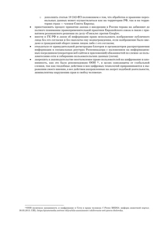 o дополнить статью 18 242-ФЗ положением о том, что обработка и хранение персо-
нальных данных может осуществляться как на территории РФ, так и на терри-
тории стран — членов Совета Европы;
 приостановить процесс принятия закона о внедрении в России «права на забвение» до
полного понимания правоприменительной практики Европейского союза в связи с при-
нятием резонансного решения по делу «Гонсалес против Google»;
 внести в ГК РФ и закон об информации право использовать изображение публичного
лица без его согласия и без выплаты ему вознаграждения, если изображение было вве-
дено в гражданский оборот самим лицом либо с его согласия;
 отказаться от принудительной регистрации блогеров и организаторов распространения
информации в специальных реестрах Роскомнадзора с наложением на информацион-
ных посредников (операторов веб-сайтов и приложений) обязанностей по слежке за поль-
зователями сети и собиранию пользовательских данных (логов);
 закрепить в законодательстве неотъемлемое право пользователей на шифрование и ано-
нимность, как это было рекомендовано ООН 21, в целях самозащиты от глобальной
слежки, так как «подобные действия в век цифровых технологий приравниваются к вы-
ражению своего мнения, а все действия направленные на запрет подобной деятельности,
эквивалентны нарушению прав и свобод человека».
21ООН включила анонимность и шифрование в Сети в права человека // Pirate MEDIA: информ.-новостной портал.
30.05.2015. URL: https://piratemedia.net/oon-vklyuchila-anonimnost-i-shifrovanie-seti-prava-cheloveka.
 