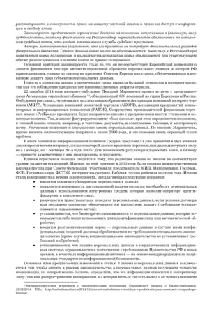 рассматривать в совокупности право на защиту частной жизни и право на доступ к информа-
ции и свободу слова.
Законопроект предполагает ограничение доступа на основании вступившего в (законную) силу
судебного акта, поэтому фактически на Роскомнадзор перекладываются обязанности по исполне-
нию судебных актов, что входит в полномочия службы судебных приставов.
Авторы законопроекта указывают, что его принятие не потребует дополнительных расходов
федерального бюджета. Однако данный довод никак не обосновывается, поскольку у Роскомнадзора
появляются новые полномочия, а возможность исполнения новых обязанностей при существующем
объеме финансирования и штате никак не проанализирована».
Основной критикой законопроекта стало то, что он не соответствует Европейской конвенции о
защите физических лиц при автоматизированной обработке персональных данных, к которой РФ
присоединилась, однако до сих пор не признана Советом Европы как страна, обеспечивающая адек-
ватную защиту прав субъектов персональных данных.
Новость о принятии закона в укороченные сроки вызвала большой переполох в интернет-среде,
так как его соблюдение предполагает многомиллионные затраты отрасли.
22 декабря 2014 года интернет-омбудсмен Дмитрий Мариничев провел встречу с представите-
лями Ассоциации европейского бизнеса 10, объединяющей 630 компаний из стран Евросоюза и России.
Омбудсмен рассказал, что в связи с коллективным обращением Ассоциации компаний интернет-тор-
говли (АКИТ), Ассоциации компаний розничной торговли (АКОРТ), Ассоциации предприятий компь-
ютерных и информационных технологий (РАТЭК), Содружества производителей фирменных торго-
вых марок «РусБренд» президенту будет направлено письмо с предложением внести уточнения в не-
которые понятия. Так, в законе фигурирует понятие «база данных», при этом определяется оно неясно,
к таковой можно отнести, например, и текстовые документы, и электронные таблицы, и электронную
почту. Уточнению подлежит и определение самих персональных данных. По мнению Мариничева,
нужно вносить соответствующие поправки в закон 2006 года, и это поможет снять огромный пласт
проблем.
В итоге Комитет по информационной политики Госдумы предложил в уже принятый в двух чтениях
законопроект внести поправку, согласно которой закон о хранении персональных данных вступит в силу
не с 1 января, а с 1 сентября 2015 года, чтобы дать возможность регуляторам доработать закон, а бизнесу
— привести в соответствие с ним свои процессы и документы.
Единая отраслевая позиция сводится к тому, что редакция закона во многом не соответствует
уровню развития технологий. Именно по этой причине в 2012 году была создана межведомственная
рабочая группа при Совете Федерации (участвовали представители МИД, Минкомсвязи, Госдумы,
ФСБ, Роскомнадзора, ФСТЭК, интернет-индустрии). Рабочая группа работала полтора года. Итогом
стала компромиссная версия законопроекта, предлагающая следующие поправки:
 вводится понятие субоператора персональных данных;
 появляется возможность дистанционной подачи согласия на обработку персональных
данных с использованием электронных средств, которые позволят оператору иденти-
фицировать конкретное лицо;
 разрешается трансграничная передача персональных данных, если условия договора
или регламент оператора обеспечивают им адекватную защиту (требования устанав-
ливаются подзаконным актом);
 устанавливается, что биометрическими являются те персональные данные, которые ис-
пользуются либо могут использовать для идентификации лица при автоматической об-
работке;
 вводится разграничивающая норма — персональные данные в составе иных конфи-
денциальных сведений должны обрабатываться по требованиям специального законо-
дательства (кроме случаев, когда специальное законодательство не устанавливает тре-
бований к обработке);
 устанавливается, что защита персональных данных в государственных информацион-
ных системах осуществляется в соответствии с требованиями Правительства РФ и иных
органов, а в частных информационных системах — на основе международных или наци-
ональных стандартов по информационной безопасности.
Основная идея предлагаемых изменений в статью 3 закона о персональных данных заключа-
ется в том, чтобы защите в рамках законодательства о персональных данных подлежала только та
информация, по которой можно было бы определить, что эта информация относится к конкретному
лицу, так как распространение информации, из которой нельзя сделать вывод о ее принадлежности
10Интернет-омбудсмен встретился с представителями Ассоциации Европейского бизнеса // Бизнес-омбудсмен.
22.12.2014. URL: http://ombudsmanbiz.ru/2014/12/internet-ombudsmen-vstretilsya-s-predstavitelyami-associacii-evropejskogo-
biznesa/.
 