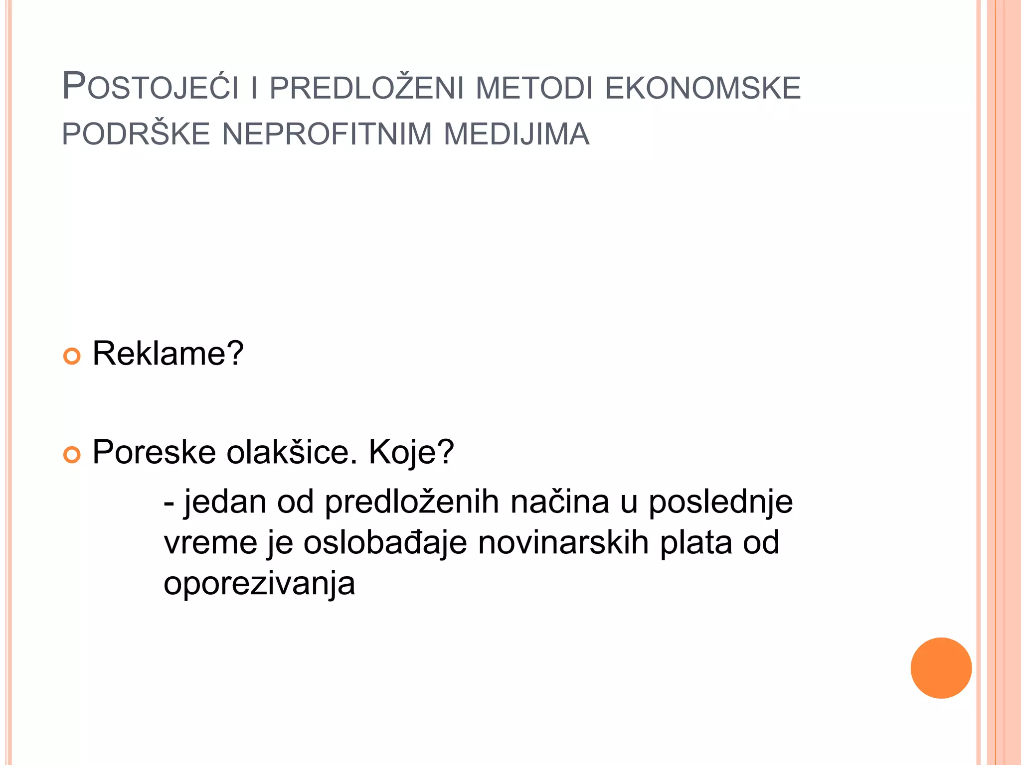 POSTOJEĆI I PREDLOŽENI METODI EKONOMSKE
PODRŠKE NEPROFITNIM MEDIJIMA
 Reklame?
 Poreske olakšice. Koje?
- jedan od predloženih načina u poslednje
vreme je oslobađaje novinarskih plata od
oporezivanja
 