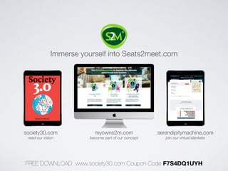 Immerse yourself into Seats2meet.com 
society30.com myowns2m.com serendipitymachine.com 
read our vision become part of our concept join our virtual blankets 
FREE DOWNLOAD: www.society30.com Coupon Code F7S4DQ1UYH 
