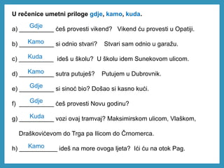 U rečenice umetni priloge gdje, kamo, kuda.
a) __________ ćeš provesti vikend? Vikend ću provesti u Opatiji.
b) __________ si odnio stvari? Stvari sam odnio u garažu.
c) __________ ideš u školu? U školu idem Sunekovom ulicom.
d) __________ sutra putuješ? Putujem u Dubrovnik.
e) __________ si sinoć bio? Došao si kasno kući.
f) __________ ćeš provesti Novu godinu?
g) __________ vozi ovaj tramvaj? Maksimirskom ulicom, Vlaškom,
Draškovićevom do Trga pa Ilicom do Črnomerca.
h) ___________ ideš na more ovoga ljeta? Ići ću na otok Pag.
Gdje
Kamo
Kuda
Kamo
Gdje
Gdje
Kuda
Kamo
 
