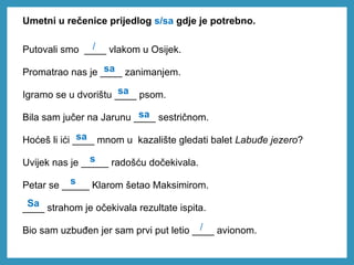 Umetni u rečenice prijedlog s/sa gdje je potrebno.
Putovali smo ____ vlakom u Osijek.
Promatrao nas je ____ zanimanjem.
Igramo se u dvorištu ____ psom.
Bila sam jučer na Jarunu ____ sestričnom.
Hoćeš li ići ____ mnom u kazalište gledati balet Labuđe jezero?
Uvijek nas je _____ radošću dočekivala.
Petar se _____ Klarom šetao Maksimirom.
____ strahom je očekivala rezultate ispita.
Bio sam uzbuđen jer sam prvi put letio ____ avionom.
sa
sa
sa
sa
Sa
/
s
s
/
 