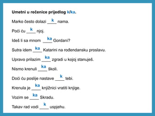 Umetni u rečenice prijedlog k/ka.
Marko često dolazi ____ nama.
Poći ću ____ njoj.
Ideš li sa mnom ____ Gordani?
Sutra idem ____ Katarini na rođendansku proslavu.
Upravo prilazim ____ zgradi u kojoj stanuješ.
Nismo krenuli ____ školi.
Doći ću poslije nastave ____ tebi.
Krenula je ____ knjižnici vratiti knjige.
Vozim se ____ Skradu.
Takav rad vodi ____ uspjehu.
k
k
ka
ka
ka
ka
k
ka
ka
k
 