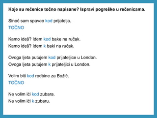 Koje su rečenice točno napisane? Ispravi pogreške u rečenicama.
Sinoć sam spavao kod prijatelja.
TOČNO
Kamo ideš? Idem kod bake na ručak.
Kamo ideš? Idem k baki na ručak.
Ovoga ljeta putujem kod prijateljice u London.
Ovoga ljeta putujem k prijateljici u London.
Volim biti kod rodbine za Božić.
TOČNO
Ne volim ići kod zubara.
Ne volim ići k zubaru.
 