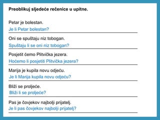 Preoblikuj sljedeće rečenice u upitne.
Petar je bolestan.
____________________________________________________
Oni se spuštaju niz tobogan.
____________________________________________________
Posjetit ćemo Plitvička jezera.
____________________________________________________
Marija je kupila novu odjeću.
____________________________________________________
Bliži se proljeće.
____________________________________________________
Pas je čovjekov najbolji prijatelj.
____________________________________________________
Bliži li se proljeće?
Je li Marija kupila novu odjeću?
Hoćemo li posjetiti Plitvička jezera?
Spuštaju li se oni niz tobogan?
Je li Petar bolestan?
Je li pas čovjekov najbolji prijatelj?
 