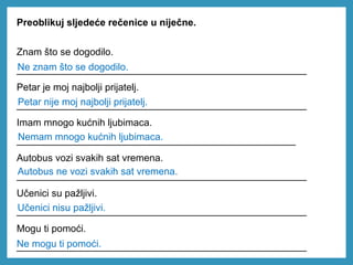 Preoblikuj sljedeće rečenice u niječne.
Znam što se dogodilo.
_____________________________________________________
Petar je moj najbolji prijatelj.
_____________________________________________________
Imam mnogo kućnih ljubimaca.
___________________________________________________
Autobus vozi svakih sat vremena.
_____________________________________________________
Učenici su pažljivi.
_____________________________________________________
Mogu ti pomoći.
_____________________________________________________
Ne znam što se dogodilo.
Petar nije moj najbolji prijatelj.
Nemam mnogo kućnih ljubimaca.
Autobus ne vozi svakih sat vremena.
Učenici nisu pažljivi.
Ne mogu ti pomoći.
 