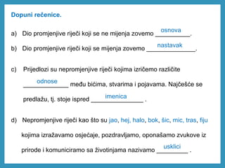 Dopuni rečenice.
a) Dio promjenjive riječi koji se ne mijenja zovemo __________.
b) Dio promjenjive riječi koji se mijenja zovemo ______________.
c) Prijedlozi su nepromjenjive riječi kojima izričemo različite
_____________ među bićima, stvarima i pojavama. Najčešće se
predlažu, tj. stoje ispred _______________ .
d) Nepromjenjive riječi kao što su jao, hej, halo, bok, šic, mic, tras, fiju
kojima izražavamo osjećaje, pozdravljamo, oponašamo zvukove iz
prirode i komuniciramo sa životinjama nazivamo _________ .
osnova
nastavak
odnose
imenica
usklici
 