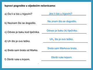 Ispravi pogreške u sljedećim rečenicama:
a) Da li si bio u trgovini? _______________________________
b) Neznam što se dogodilo. _______________________________
c) Odveo je baku kod liječnika. _______________________________
d) Uh što je ovo teško. _______________________________
e) Srela sam brata od Marka. _______________________________
f) Obriši ruke s krpom. _______________________________
Jesi li bio u trgovini?
Ne znam što se dogodilo.
Odveo je baku (k) liječniku.
Uh, što je ovo teško.
.
Srela sam Markova brata.
Obriši ruke krpom.
 