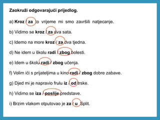 Zaokruži odgovarajući prijedlog.
a) Kroz / za to vrijeme mi smo završili natjecanje.
b) Vidimo se kroz / za dva sata.
c) Idemo na more kroz / za dva tjedna.
d) Ne idem u školu radi / zbog bolesti.
e) Idem u školu radi / zbog učenja.
f) Volim ići s prijateljima u kino radi / zbog dobre zabave.
g) Djed mi je napravio frulu iz / od trske.
h) Vidimo se iza / poslije predstave.
i) Brzim vlakom otputovao je za / u Split.
 