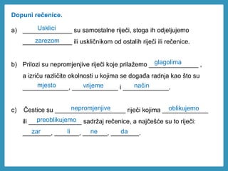 Dopuni rečenice.
a) ______________ su samostalne riječi, stoga ih odjeljujemo
______________ ili uskličnikom od ostalih riječi ili rečenice.
b) Prilozi su nepromjenjive riječi koje prilažemo ______________ ,
a izriču različite okolnosti u kojima se događa radnja kao što su
_____________, _____________ i _____________.
c) Čestice su ____________________ riječi kojima _____________
ili _______________ sadržaj rečenice, a najčešće su to riječi:
________, _______, _______, ________.
glagolima
mjesto vrijeme
Usklici
način
zarezom
nepromjenjive oblikujemo
preoblikujemo
zar li ne da
 