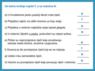 Uz točne tvrdnje napiši T, a uz netočne N.
a) U hrvatskome jeziku postoji devet vrsta riječi. ________
b) Prijedlozi utječu na oblik imenice uz koju stoje. ________
c) Prijedlozi u rečenici najčešće stoje ispred glagola. ________
d) U rečenici Sjedim u parku. podvučeni su mjesni prilozi. ________
e) Prilozi su nepromjenjive riječi koje označavaju
odnose među bićima, stvarima i pojavama. ________
f) Osnova je dio promjenjive riječi koji se ne mijenja. ________
g) Usklici nisu samostalne riječi. ________
h) Veznici su promjenjive riječi koje povezuju riječi i rečenice. ________
N
T
N
N
N
N
N
T
 