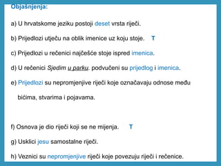 Objašnjenja:
a) U hrvatskome jeziku postoji deset vrsta riječi.
b) Prijedlozi utječu na oblik imenice uz koju stoje. T
c) Prijedlozi u rečenici najčešće stoje ispred imenica.
d) U rečenici Sjedim u parku. podvučeni su prijedlog i imenica.
e) Prijedlozi su nepromjenjive riječi koje označavaju odnose među
bićima, stvarima i pojavama.
f) Osnova je dio riječi koji se ne mijenja. T
g) Usklici jesu samostalne riječi.
h) Veznici su nepromjenjive riječi koje povezuju riječi i rečenice.
 