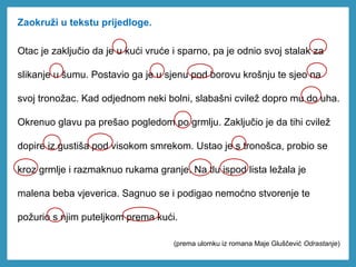 Zaokruži u tekstu prijedloge.
Otac je zaključio da je u kući vruće i sparno, pa je odnio svoj stalak za
slikanje u šumu. Postavio ga je u sjenu pod borovu krošnju te sjeo na
svoj tronožac. Kad odjednom neki bolni, slabašni cvilež dopro mu do uha.
Okrenuo glavu pa prešao pogledom po grmlju. Zaključio je da tihi cvilež
dopire iz gustiša pod visokom smrekom. Ustao je s tronošca, probio se
kroz grmlje i razmaknuo rukama granje. Na tlu ispod lista ležala je
malena beba vjeverica. Sagnuo se i podigao nemoćno stvorenje te
požurio s njim puteljkom prema kući.
(prema ulomku iz romana Maje Gluščević Odrastanje)
 